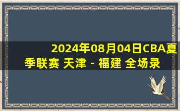 2024年08月04日CBA夏季联赛 天津 - 福建 全场录像